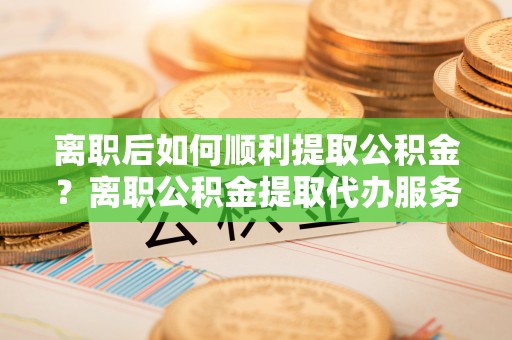 海宁离职后如何顺利提取公积金？离职公积金提取代办服务帮你搞定！