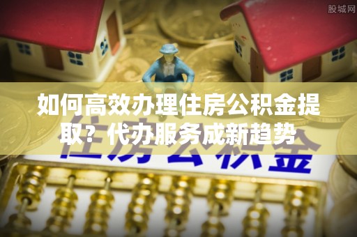 海宁如何高效办理住房公积金提取？代办服务成新趋势