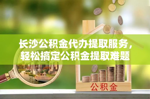 海宁长沙公积金代办提取服务，轻松搞定公积金提取难题
