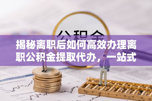 海宁揭秘离职后如何高效办理离职公积金提取代办，一站式服务全解析