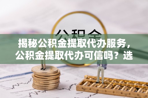 海宁揭秘公积金提取代办服务，公积金提取代办可信吗？选择前你需要知道的真相