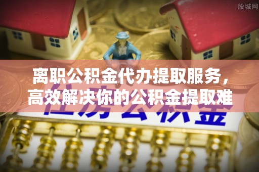 海宁离职公积金代办提取服务，高效解决你的公积金提取难题