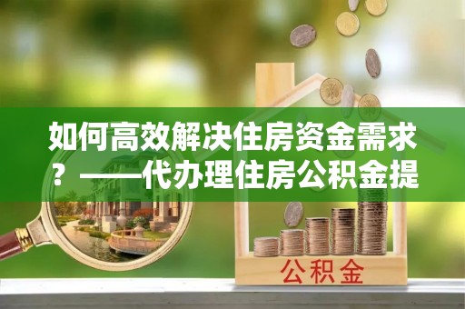 海宁如何高效解决住房资金需求？——代办理住房公积金提取服务全解析