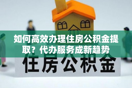 海宁如何高效办理住房公积金提取？代办服务成新趋势