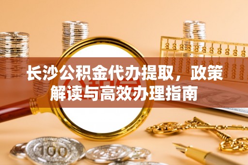 海宁长沙公积金代办提取，政策解读与高效办理指南