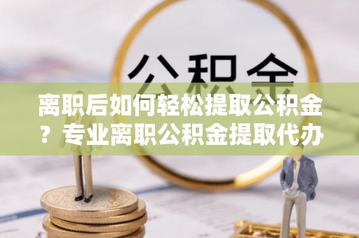 海宁离职后如何轻松提取公积金？专业离职公积金提取代办服务指南