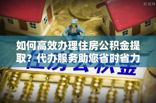 海宁如何高效办理住房公积金提取？代办服务助您省时省力
