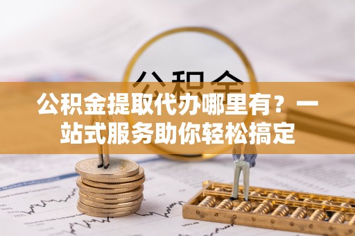 海宁公积金提取代办哪里有？一站式服务助你轻松搞定