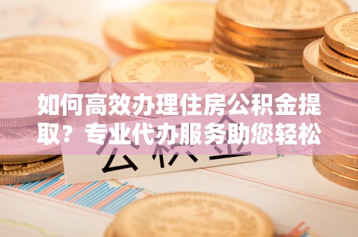 海宁如何高效办理住房公积金提取？专业代办服务助您轻松搞定