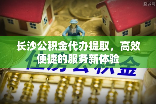 海宁长沙公积金代办提取，高效便捷的服务新体验