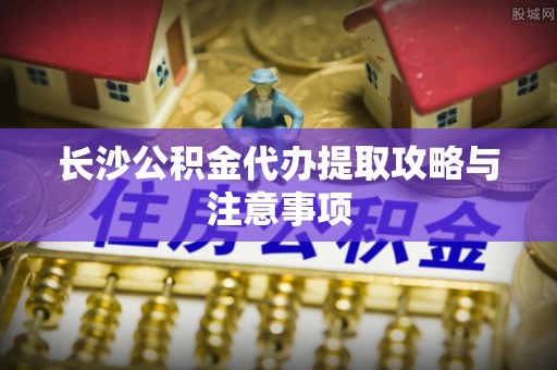 海宁长沙公积金代办提取攻略与注意事项