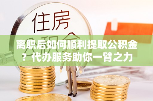 海宁离职后如何顺利提取公积金？代办服务助你一臂之力